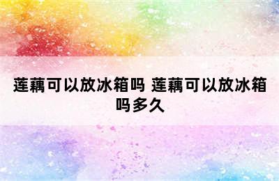 莲藕可以放冰箱吗 莲藕可以放冰箱吗多久